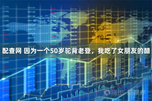 配查网 因为一个50岁驼背老登，我吃了女朋友的醋