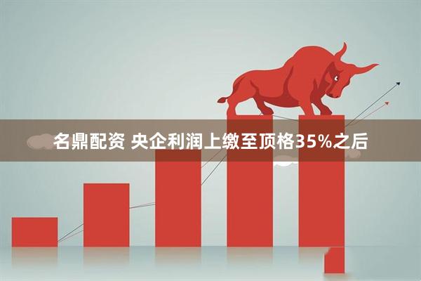 名鼎配资 央企利润上缴至顶格35%之后