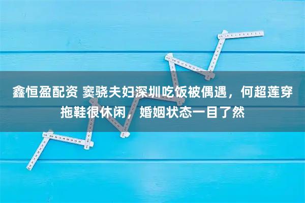 鑫恒盈配资 窦骁夫妇深圳吃饭被偶遇，何超莲穿拖鞋很休闲，婚姻状态一目了然