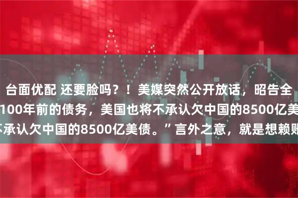 台面优配 还要脸吗？！美媒突然公开放话，昭告全球：“如果中国不偿还100年前的债务，美国也将不承认欠中国的8500亿美债。”言外之意，就是想赖账！