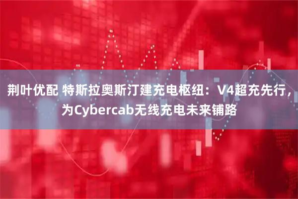 荆叶优配 特斯拉奥斯汀建充电枢纽：V4超充先行，为Cybercab无线充电未来铺路
