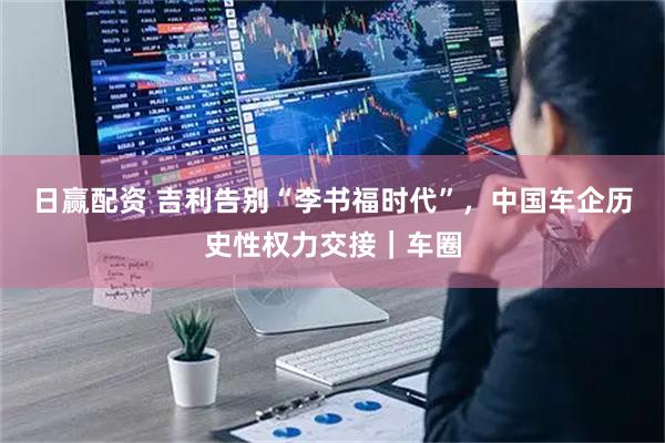 日赢配资 吉利告别“李书福时代”，中国车企历史性权力交接｜车圈
